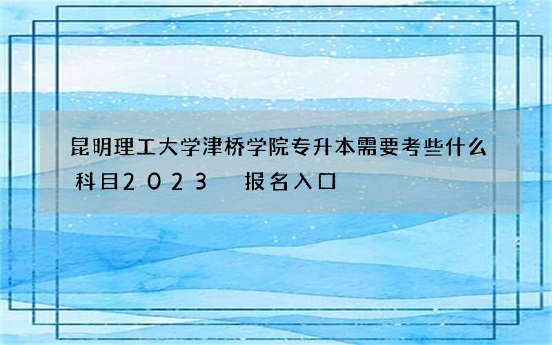 昆明理工大学津桥学院专升本需要考些什么科目2023 报名入口